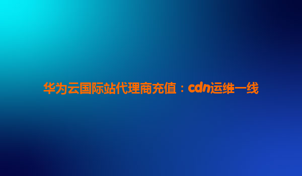 华为云国际站代理商充值：cdn运维一线