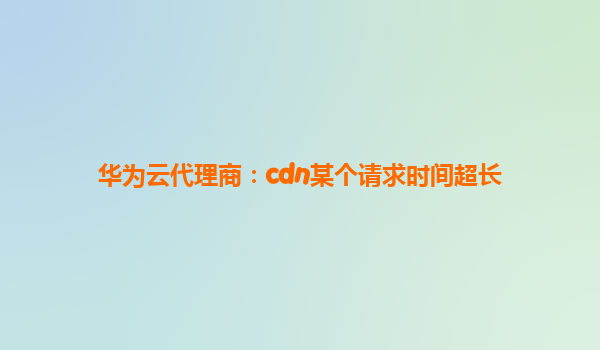华为云代理商：cdn某个请求时间超长