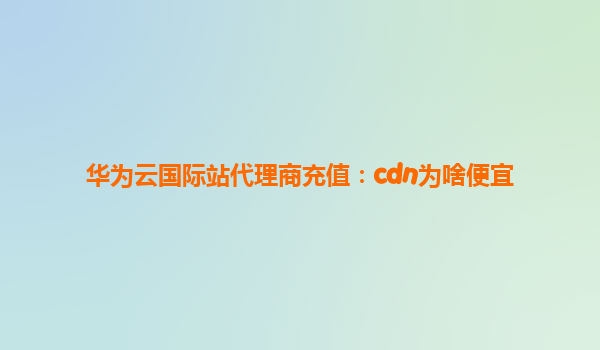 华为云国际站代理商充值：cdn为啥便宜
