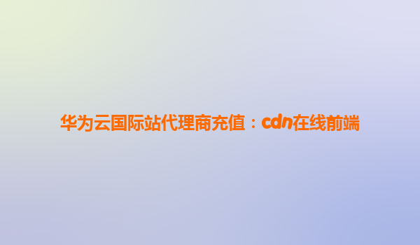 华为云国际站代理商充值：cdn在线前端