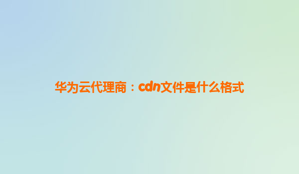 华为云代理商：cdn文件是什么格式