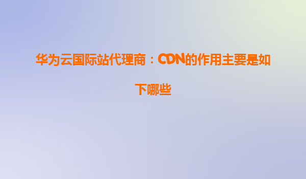 华为云国际站代理商：CDN的作用主要是如下哪些