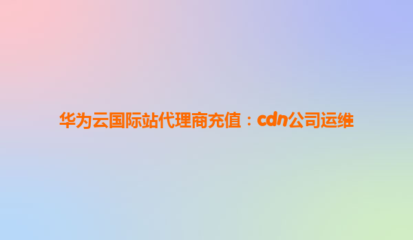 华为云国际站代理商充值：cdn公司运维