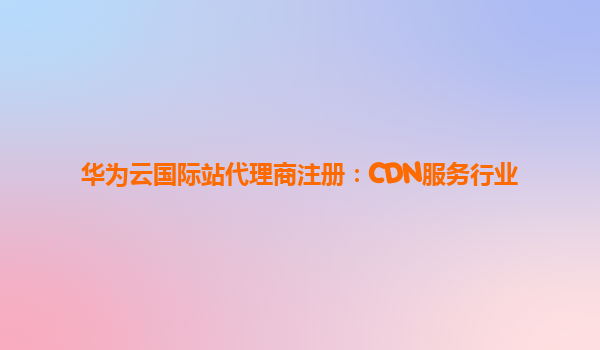 华为云国际站代理商注册：CDN服务行业