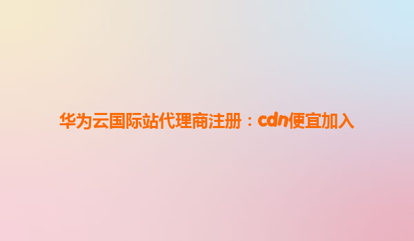 华为云国际站代理商注册：cdn便宜加入