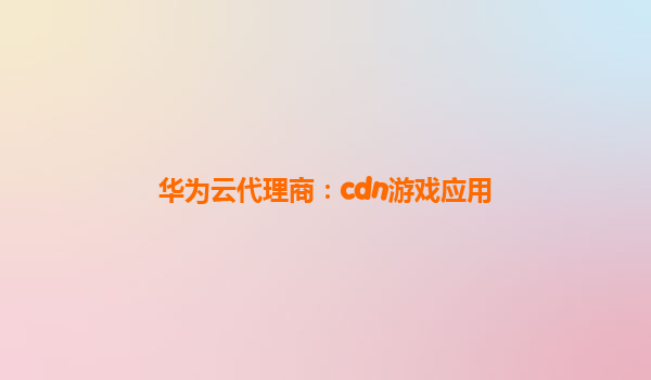 华为云代理商：cdn游戏应用
