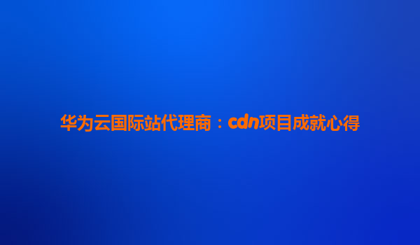 华为云国际站代理商：cdn项目成就心得