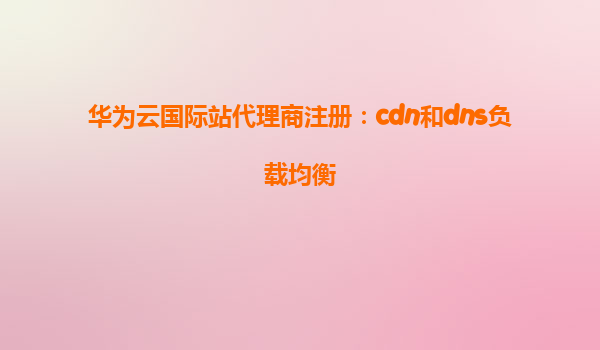 华为云国际站代理商注册：cdn和dns负载均衡