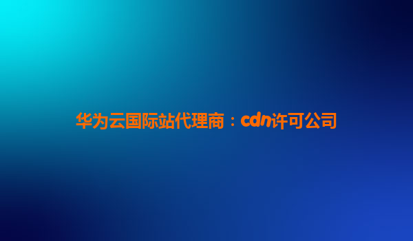 华为云国际站代理商：cdn许可公司