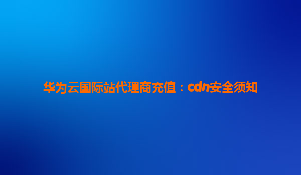华为云国际站代理商充值：cdn安全须知
