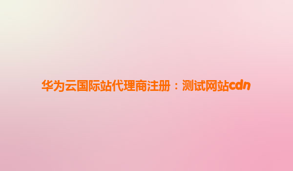 华为云国际站代理商注册：测试网站cdn