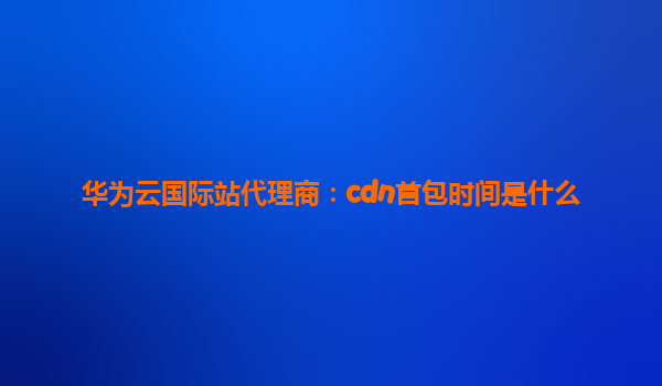 华为云国际站代理商：cdn首包时间是什么