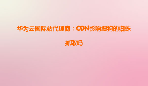 华为云国际站代理商：CDN影响搜狗的蜘蛛抓取吗