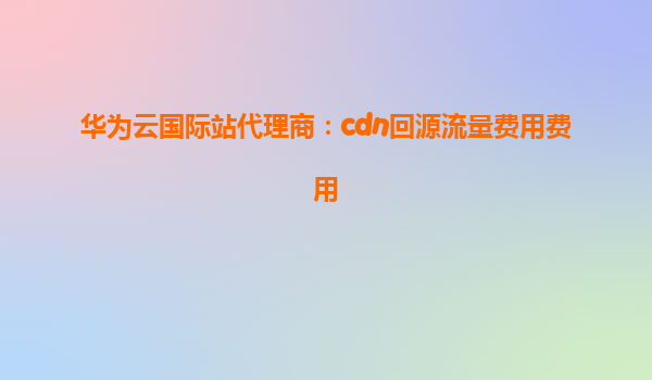 华为云国际站代理商：cdn回源流量费用费用