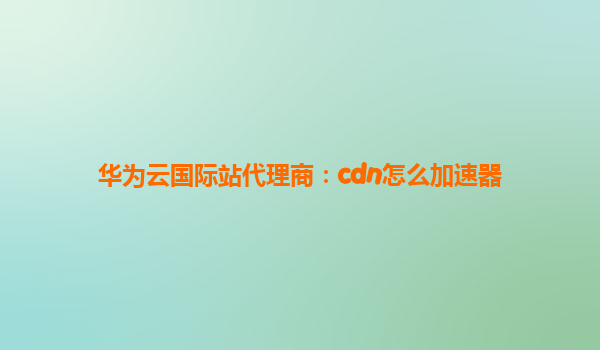 华为云国际站代理商：cdn怎么加速器