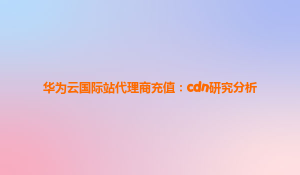 华为云国际站代理商充值：cdn研究分析