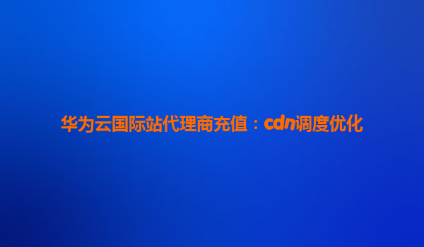 华为云国际站代理商充值：cdn调度优化