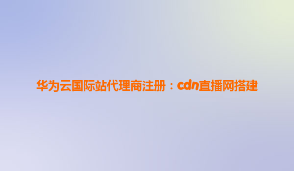 华为云国际站代理商注册：cdn直播网搭建