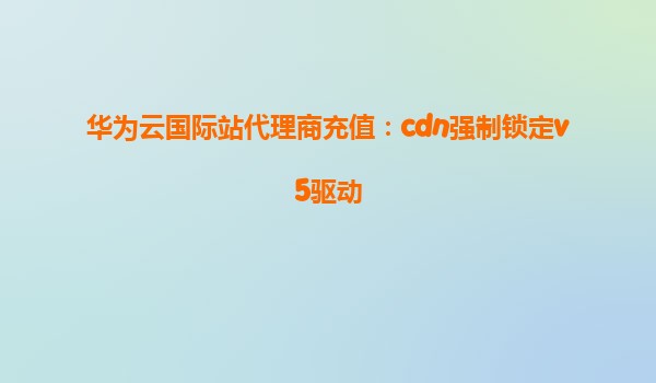 华为云国际站代理商充值：cdn强制锁定v5驱动