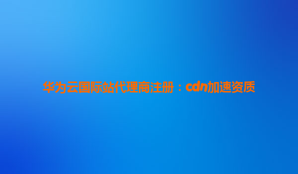 华为云国际站代理商注册：cdn加速资质