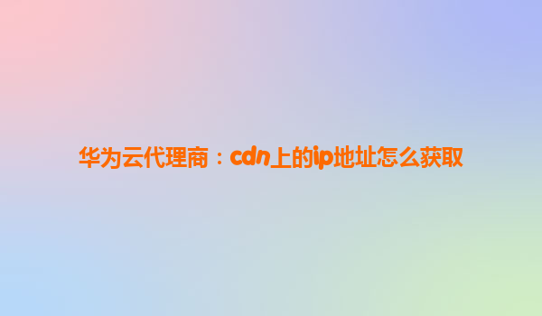 华为云代理商：cdn上的ip地址怎么获取