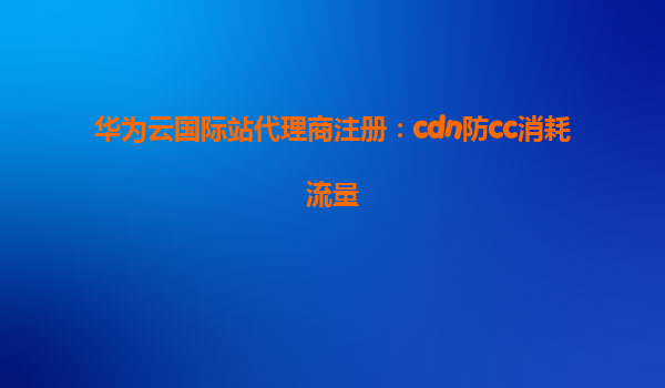 华为云国际站代理商注册：cdn防cc消耗流量