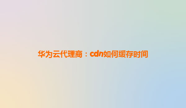 华为云代理商：cdn如何缓存时间