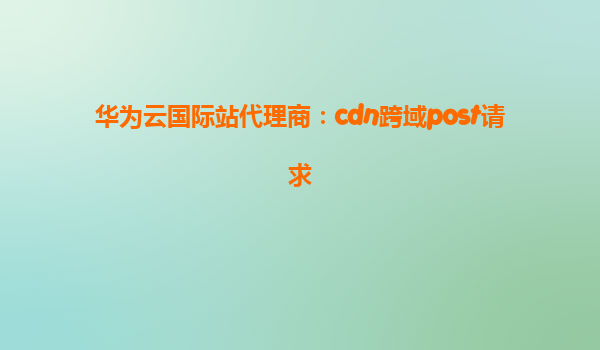 华为云国际站代理商：cdn跨域post请求