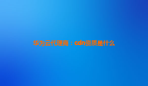 华为云代理商：cdn资质是什么