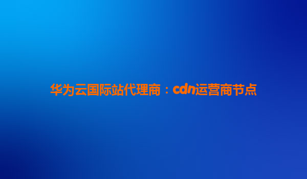 华为云国际站代理商：cdn运营商节点