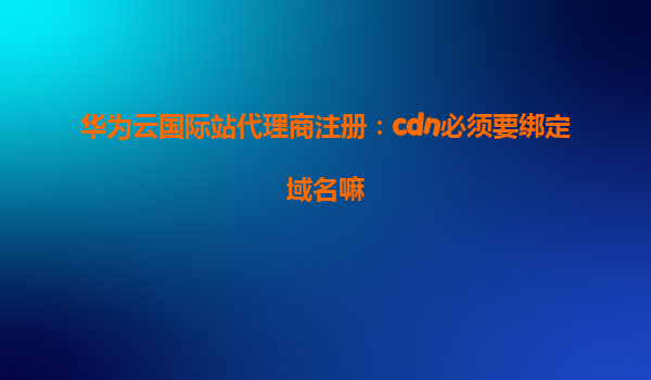 华为云国际站代理商注册：cdn必须要绑定域名嘛