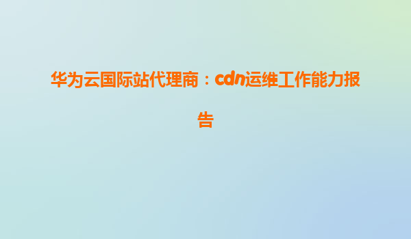 华为云国际站代理商：cdn运维工作能力报告
