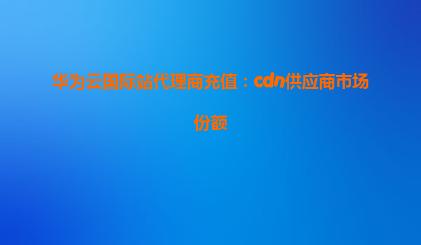 华为云国际站代理商充值：cdn供应商市场份额