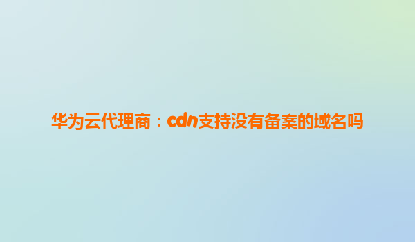 华为云代理商：cdn支持没有备案的域名吗