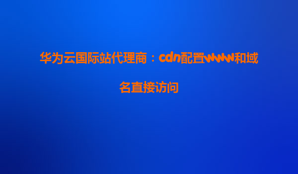 华为云国际站代理商：cdn配置www和域名直接访问