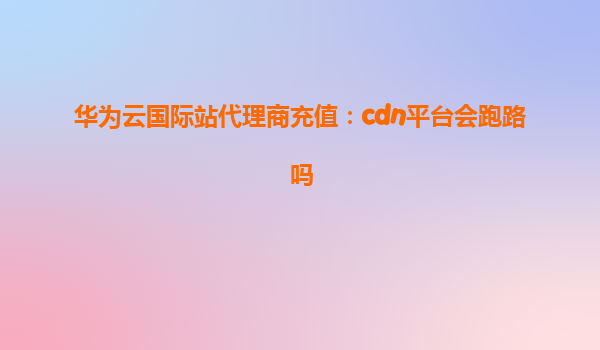 华为云国际站代理商充值：cdn平台会跑路吗