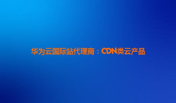 华为云国际站代理商：CDN类云产品