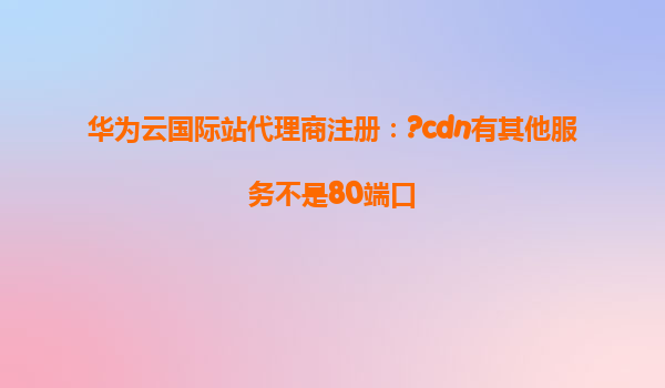 华为云国际站代理商注册：?cdn有其他服务不是80端口