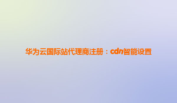 华为云国际站代理商注册：cdn智能设置