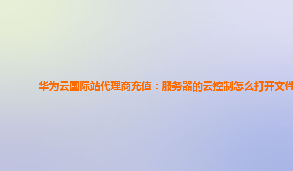 华为云国际站代理商充值：服务器的云控制怎么打开文件