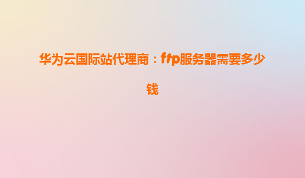 华为云国际站代理商：ftp服务器需要多少钱