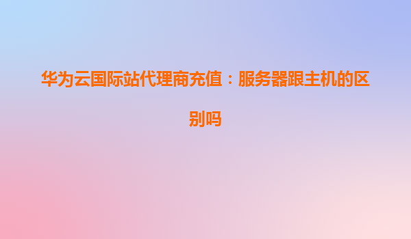 华为云国际站代理商充值：服务器跟主机的区别吗