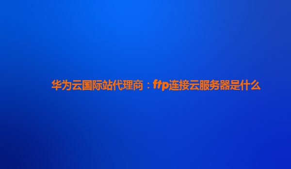 华为云国际站代理商：ftp连接云服务器是什么