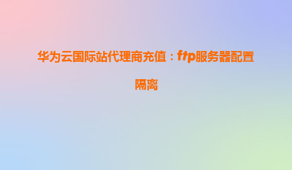 华为云国际站代理商充值：ftp服务器配置隔离