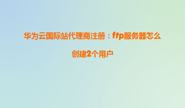 华为云国际站代理商注册：ftp服务器怎么创建2个用户
