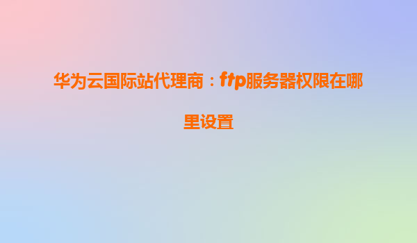华为云国际站代理商：ftp服务器权限在哪里设置