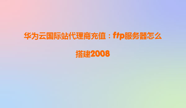 华为云国际站代理商充值：ftp服务器怎么搭建2008