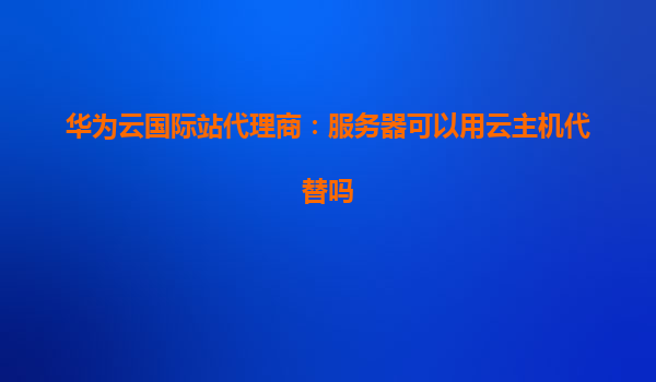 华为云国际站代理商：服务器可以用云主机代替吗