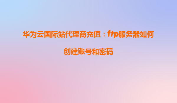 华为云国际站代理商充值：ftp服务器如何创建账号和密码