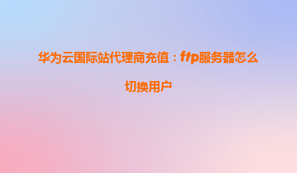 华为云国际站代理商充值：ftp服务器怎么切换用户